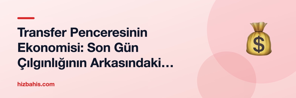 Transfer Penceresinin Ekonomisi: Son Gün Çılgınlığının Arkasındaki Mantık